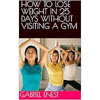 HOW TO LOSE WEIGHT IN 25 DAYS WITHOUT VISITING A GYM HOW TO LOSE WEIGHT IN 25 DAYS WITHOUT VISITING A GYM Kindle