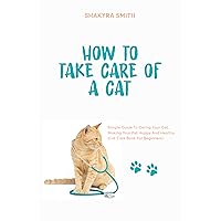 How To Take Care Of A Cat: Simple Guide To Caring Your Cat, Making Your Pet Happy And Healthy (Cat Care Book For Beginners) How To Take Care Of A Cat: Simple Guide To Caring Your Cat, Making Your Pet Happy And Healthy (Cat Care Book For Beginners) Kindle Paperback