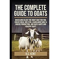 The Complete Guide To Goats: Breed and Select the Right Goat For You, Create Ideal Shelters, Learn about Milk Production, and Raise Happy and Healthy Goats