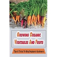 Growing Organic Vegetables And Fruits: Tips & Tricks To Help Beginners Gardeners: How To Run Your Organic Garden Effectively