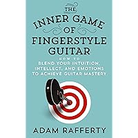 The Inner Game of Fingerstyle Guitar: How to Blend Your Intuition, Intellect, and Emotions to Achieve Guitar Mastery