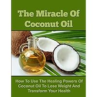 The Miracle Of Coconut Oil - How To Use The Healing Powers Of Coconut Oil To Lose Weight And Transform Your Health (Coconut Oil Recipes, Coconut Oil Cures, ... Oil for Weight Loss, Coconut Oil Free)