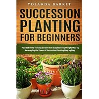 Succession Planting for Beginners: How to Build a Thriving Garden that Supplies Everything for You by Leveraging the Power of Succession Planting Step by Step