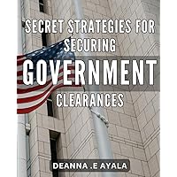 Secret Strategies for Securing Government Clearances: Unlock Top-Secret Opportunities: Insider Tips for Navigating Government Clearances and Advancing Your Career