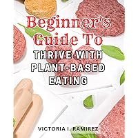 Beginner's Guide to Thrive with Plant-Based Eating: Transform Your Health in 4 Weeks with Nourishing and Tasty Plant-Based Meals for a Vibrant and Energized Life