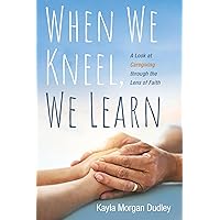 When We Kneel, We Learn: A Look at Caregiving through the Lens of Faith When We Kneel, We Learn: A Look at Caregiving through the Lens of Faith Paperback Kindle Hardcover