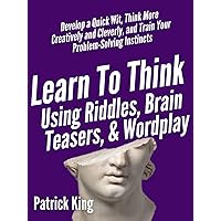 Learn to Think Using Riddles, Brain Teasers, and Wordplay: Develop a Quick Wit, Think More Creatively and Cleverly, and Train your Problem-Solving instincts