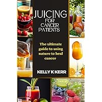JUICING FOR CANCER PATIENTS: The ultimate guide to using nature to heal cancer