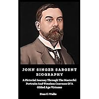 John Singer Sargent Biography: A Pictorial Journey Through The Masterful Portraits And Timeless Canvases Of A Gilded Age Virtuoso