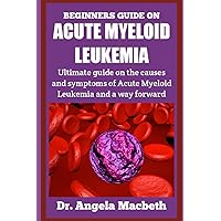 BEGINNERS GUIDE ON ACUTE MYELOID LEUKEMIA: Ultimate Guide on the Causes and Symptoms of Acute Myeloid Leukemia and a way forward BEGINNERS GUIDE ON ACUTE MYELOID LEUKEMIA: Ultimate Guide on the Causes and Symptoms of Acute Myeloid Leukemia and a way forward Paperback