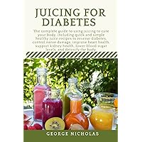 JUICING FOR DIABETES: The complete guide to quick and easy healthy juice recipes to reverse diabetes, control nerve damage, improve heart health, support kidney health, lower sugar levels, detox