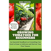 GROWING TOMATOES FOR BEGINNERS: An Essential Handbook on Everything You Need to Know to Cultivate and Harvest Your First Tomato GROWING TOMATOES FOR BEGINNERS: An Essential Handbook on Everything You Need to Know to Cultivate and Harvest Your First Tomato Kindle Hardcover Paperback
