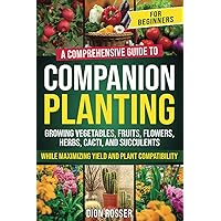 Companion Planting for Beginners: A Comprehensive Guide to Growing Vegetables, Fruits, Flowers, Herbs, Cacti, and Succulents while Maximizing Yield and Plant Compatibility (Self-sustaining)