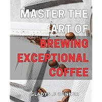 Master the Art of Brewing Exceptional Coffee: Unlock the Secrets to Perfecting Your Coffee Game: A Step-by-Step Guide to Craft Creative and Delicious Blends.