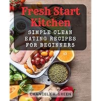 Fresh Start Kitchen: Simple Clean Eating Recipes for Beginners: Wholesome and Flavorful Dishes to Kickstart Your Health Journey