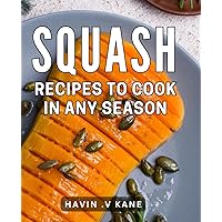 Squash Recipes To Cook In Any Season: Discover Delicious and Diverse Ways to Create a Squash Feast - Perfect for Foodies and Home Cooks!