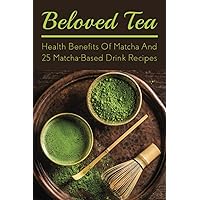 Beloved Tea: Health Benefits Of Matcha And 25 Matcha-Based Drink Recipes: The Amazing Health Benefits Of Matcha