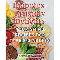 Diabetes-Friendly Delights: Nourishing Recipes for Type 2 Diabetes: Savor the Flavor with Nutritious and Delicious Dishes Designed to Manage Type 2 Diabetes