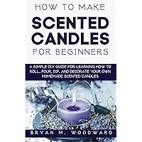 How to Make Scented Candles for Beginners: A Simple DIY Guide for Learning How to Roll, Pour, Dip, and Decorate Your Own Homemade Scented Candles How to Make Scented Candles for Beginners: A Simple DIY Guide for Learning How to Roll, Pour, Dip, and Decorate Your Own Homemade Scented Candles Paperback