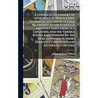A Complete Dictionary of Astrology in Which Every Technical and Abstruse Term Belonging to the Science is Minutely and Correctly Explained, and the ... Carefully Collected and Accurately Defined A Complete Dictionary of Astrology in Which Every Technical and Abstruse Term Belonging to the Science is Minutely and Correctly Explained, and the ... Carefully Collected and Accurately Defined Hardcover Paperback