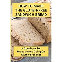How To Make The Gluten-Free Sandwich Bread: A Cookbook For Bread Lovers Going On Gluten-Free Diet