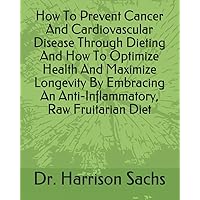 How To Prevent Cancer And Cardiovascular Disease Through Dieting And How To Optimize Health And Maximize Longevity By Embracing An Anti-Inflammatory, Raw Fruitarian Diet
