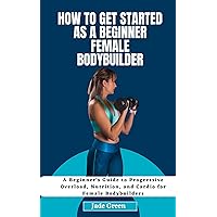 How to Get Started as a Beginner Female Bodybuilder: A Beginner's Guide to Progressive Overload, Nutrition, and Cardio for Female Bodybuilders How to Get Started as a Beginner Female Bodybuilder: A Beginner's Guide to Progressive Overload, Nutrition, and Cardio for Female Bodybuilders Kindle Paperback