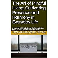 The Art of Mindful Living: Cultivating Presence and Harmony in Everyday Life: A Practical Guide to Embrace Mindfulness, Reduce Stress, and Find Joy in the Present Moment