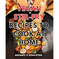 Vegan Stir-fry Recipes To Cook At Home: Delicious Plant-Based Stir-Fry Dishes for Your Healthy Lifestyle: Over 50 Simple Vegan Recipes for Cooking at Home.