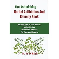 The Astonishing Herbal Antibiotics And Remedy Book: Discover Over 15 Rare Natural Healing Herbs And Alternative Medicines For Common Ailments