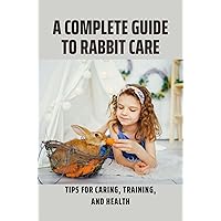 A Complete Guide To Rabbit Care: Tips For Caring, Training, And Health