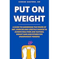 PUT ON WEIGHT: A GUIDE TO HARNESSING THE POWER OF DIET, EXERCISE AND LIFESTYLE CHOICES TO ACHIEVE HEALTHIER AND NATURAL WEIGHT GAIN AND FITNESS FOR UNDERWEIGHT PERSONS