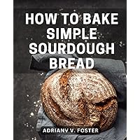 How To Bake Simple Sourdough Bread: Your Guide to Mastering Sourdough Starters and Baking Delicious Bread | Begin Your Sourdough Journey with Instructions, Recipes, and Insider Tips