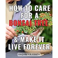 How To Care For A Bonsai Tree & Make It Live Forever: A Step-by-Step Guide to Cultivating and Caring for Bonsai Trees | Unlock the Art of Bonsai Cultivation and Master the Art of Tree Care