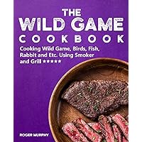 The Wild Game Cookbook: Cooking Wild Game, Birds, Fish, Rabbit and Etc. Using Smoker and Grill and Other Cooking Appliances