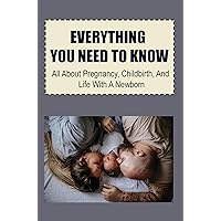 Everything You Need To Know: All About Pregnancy, Childbirth, And Life With A Newborn
