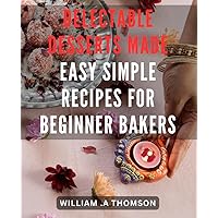Delectable Desserts Made Easy: Simple Recipes for Beginner Bakers: Discover the Joy of Baking with Easy-to-Follow Dessert Recipes - Perfect for Novice Bakers Boosting Your Confidence!