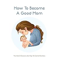 How To Become A Good Mom: The Mom's Concerns And Tips To Control Emotions: First Time Parents Checklist