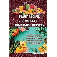 FRUIT RECIPE, COMPLETE HOMEMADE RECIPES: HOMEMADE RECIPES FOR DELICIOUS AND HEALTHY JUICES THAT WILL HELP YOU LOSE WEIGHT, GAIN ENERGY, FIGHT DISEASES, AND HELP YOU LIVE LONGER