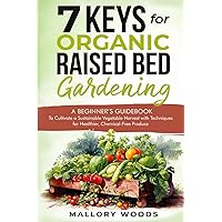 7 Keys for Organic Raised Bed Gardening: A BEGINNER'S GUIDEBOOK To Cultivate A Sustainable Vegetable Harvest With Techniques For Healthier, Chemical-Free Produce