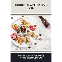 Cooking With Olive Oil: How To Master The Art Of Cooking With Olive Oil