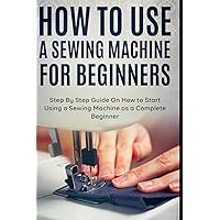 How to Use a Sewing Machine for Beginners: Step By Step Guide On How to Start Using a Sewing Machine as a Complete Beginner How to Use a Sewing Machine for Beginners: Step By Step Guide On How to Start Using a Sewing Machine as a Complete Beginner Paperback Kindle Hardcover