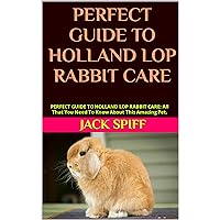 PERFECT GUIDE TO HOLLAND LOP RABBIT CARE: PERFECT GUIDE TO HOLLAND LOP RABBIT CARE: All That You Need To Know About This Amazing Pet. PERFECT GUIDE TO HOLLAND LOP RABBIT CARE: PERFECT GUIDE TO HOLLAND LOP RABBIT CARE: All That You Need To Know About This Amazing Pet. Kindle Paperback