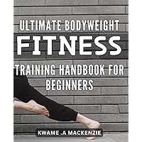Ultimate Bodyweight Fitness Training Handbook for Beginners: Achieve Your Fitness Goals at Home with Effective Bodyweight Workouts for Beginners: Your ... Guide to Building Strength and Endurance.