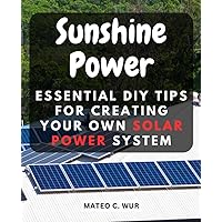 Sunshine Power: Essential DIY Tips for Creating Your Own Solar Power System: Unlock the Potential of Solar Energy with Step-by-Step Guidance for Beginners