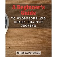 A Beginner's Guide to Wholesome and Heart-Healthy Cooking: Discover Flavorful Recipes and Expert Tips to Promote Heart Health - A Complete Cookbook for Beginners