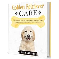 Golden Retriever Care: A Complete Guide to Learn How to Take Care of Your Golden Retriever. Health, Behavior, Training (Dog Care Collection Book 7)
