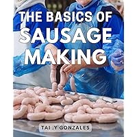 The Basics Of Sausage Making: Step-by-Step Guide to Crafting Savory Homemade Sausages for Aspiring Grillmasters and Food Enthusiasts
