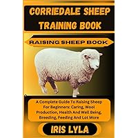 CORRIEDALE SHEEP TRAINING BOOK RAISING SHEEP BOOK: A Complete Guide To Raising Sheep For Beginners: Caring, Wool Production, Health And Well Being, Breeding, Feeding And Lot More