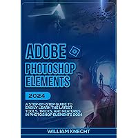 ADOBE PHOTOSHOP ELEMENTS 2024: A Step by Step Guide to Easily Learn the Latest Tools, Tricks and Features In Photoshop Elements 2024